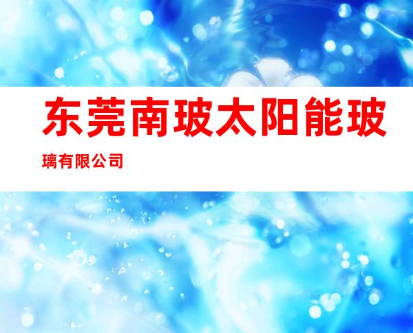 东莞南玻太阳能玻璃有限公司