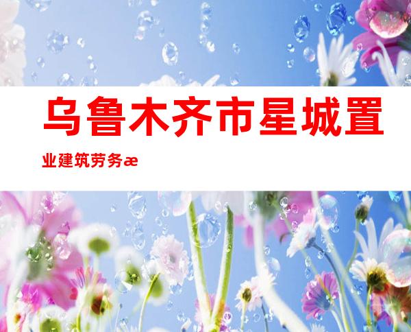 乌鲁木齐市星城置业建筑劳务有限公司