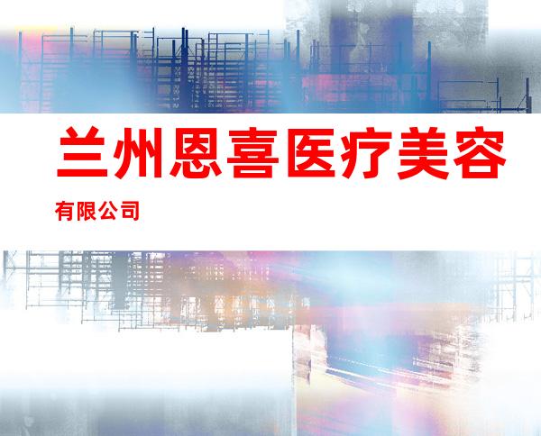 兰州恩喜医疗美容有限公司