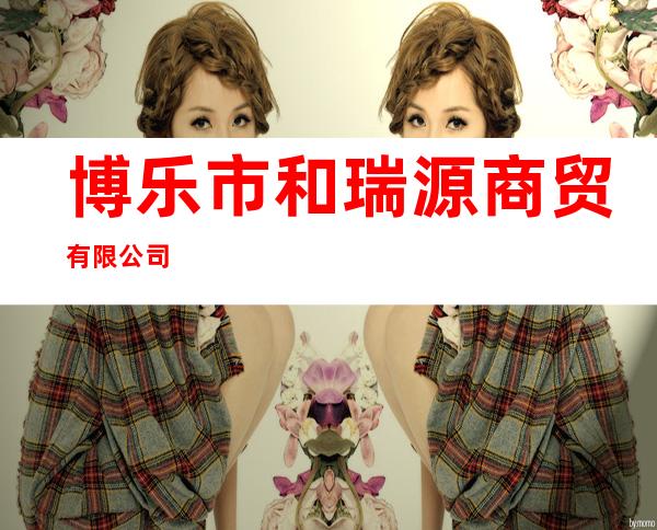 博乐市和瑞源商贸有限公司