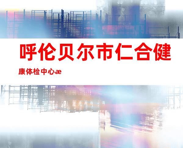 呼伦贝尔市仁合健康体检中心有限责任公司