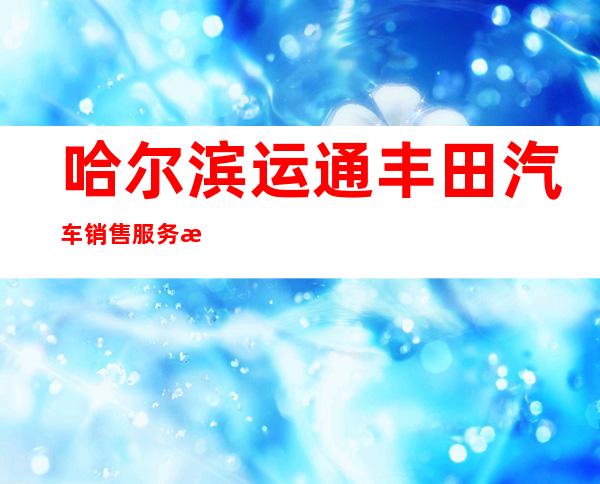 哈尔滨运通丰田汽车销售服务有限公司