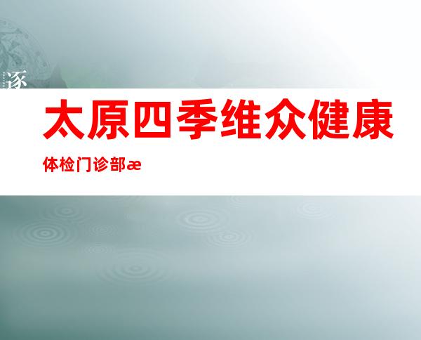 太原四季维众健康体检门诊部有限公司
