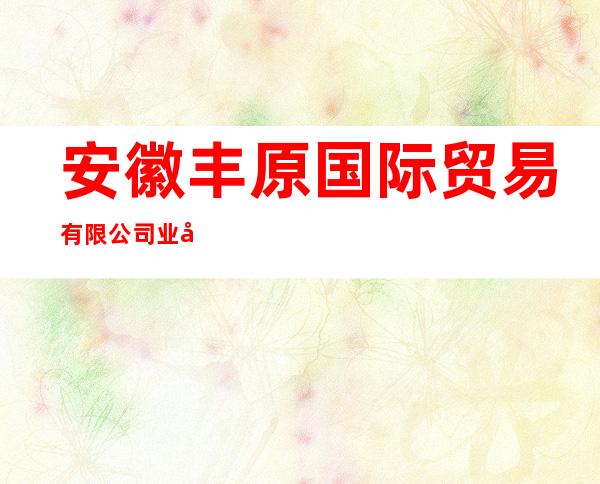安徽丰原国际贸易有限公司业务部