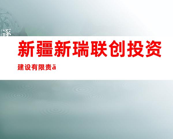 新疆新瑞联创投资建设有限责任公司