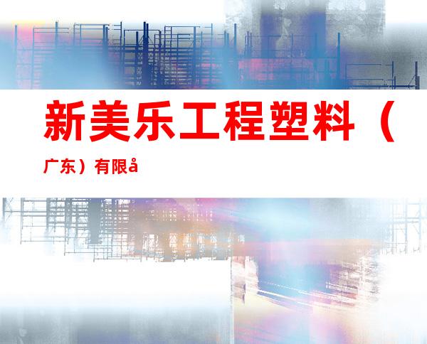 新美乐工程塑料（广东）有限公司