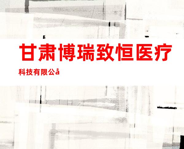 甘肃博瑞致恒医疗科技有限公司