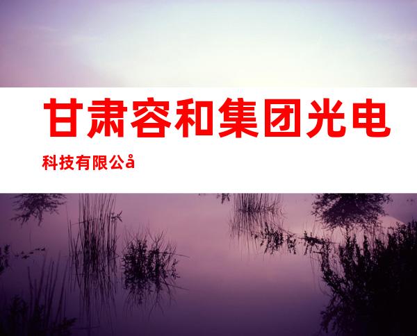 甘肃容和集团光电科技有限公司