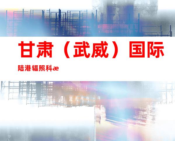 甘肃(武威)国际陆港辐照科技有限公司