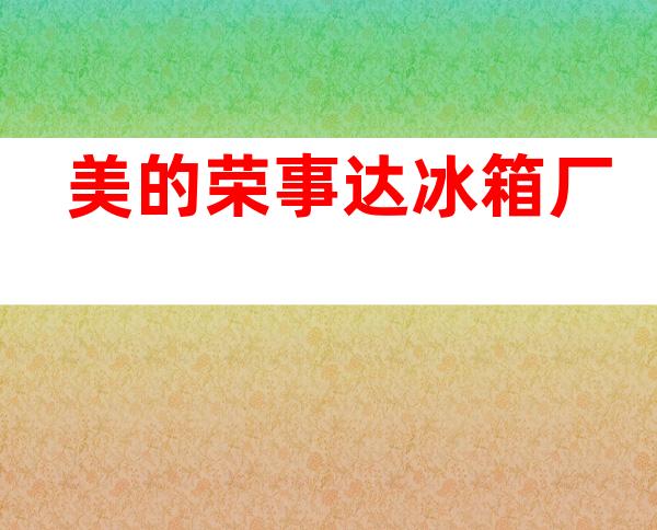美的荣事达冰箱厂