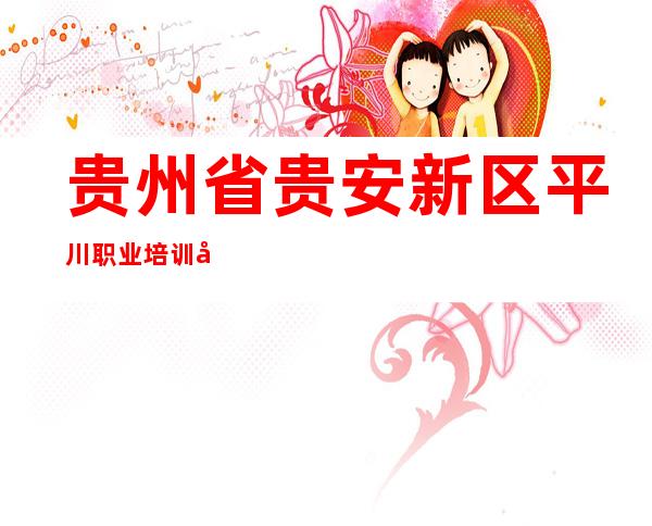 贵州省贵安新区平川职业培训学校有限公司