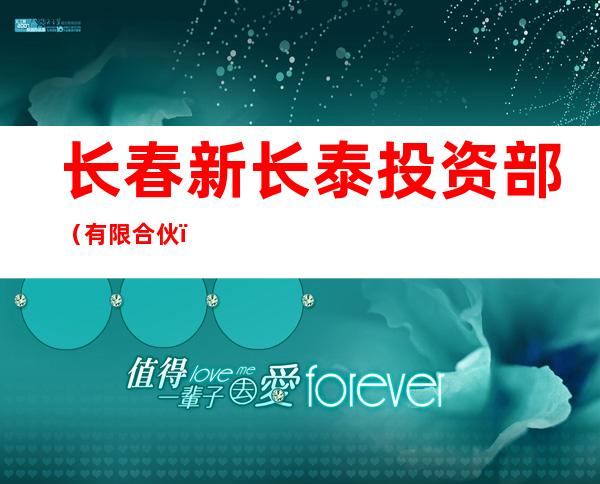 长春新长泰投资部(有限合伙)